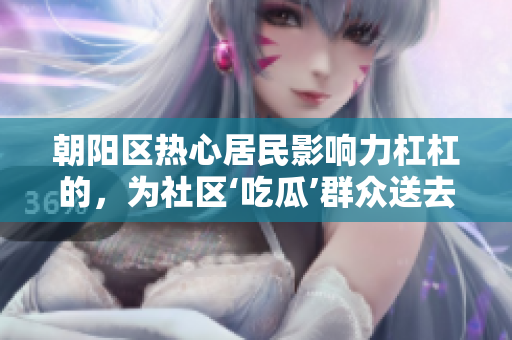 朝陽區(qū)熱心居民影響力杠杠的，為社區(qū)‘吃瓜’群眾送去無私幫助