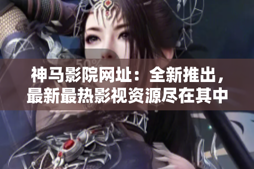 神馬影院網(wǎng)址：全新推出，最新最熱影視資源盡在其中