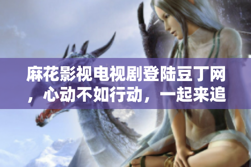 麻花影視電視劇登陸豆丁網(wǎng)，心動不如行動，一起來追！