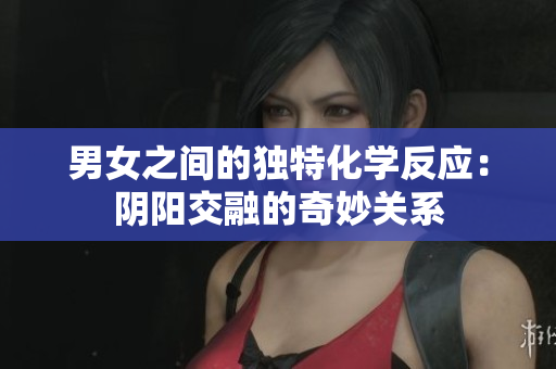 男女之間的獨特化學反應：陰陽交融的奇妙關系