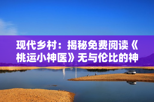 現(xiàn)代鄉(xiāng)村：揭秘免費(fèi)閱讀《桃運(yùn)小神醫(yī)》無(wú)與倫比的神奇奇跡