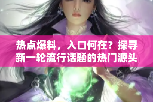 熱點爆料，入口何在？探尋新一輪流行話題的熱門源頭