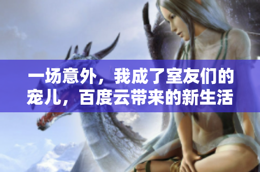 一場意外，我成了室友們的寵兒，百度云帶來的新生活