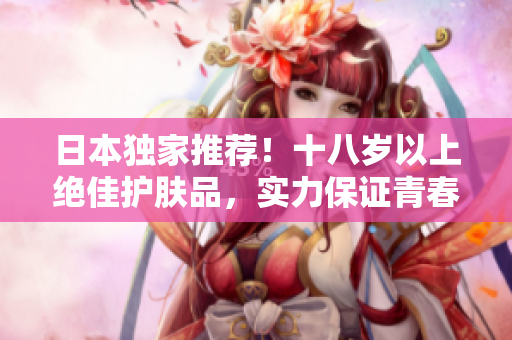 日本獨家推薦！十八歲以上絕佳護(hù)膚品，實力保證青春肌膚，不容錯過！