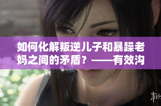 如何化解叛逆兒子和暴躁老媽之間的矛盾？——有效溝通和關心是關鍵