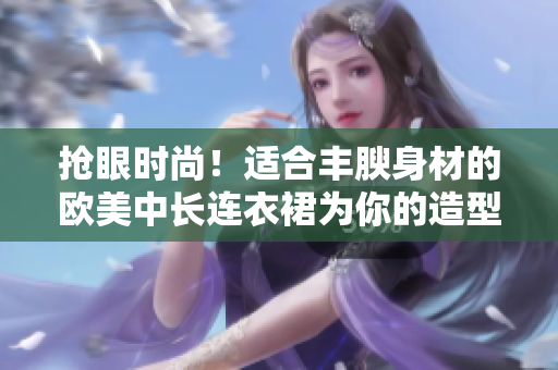 搶眼時尚！適合豐腴身材的歐美中長連衣裙為你的造型加分