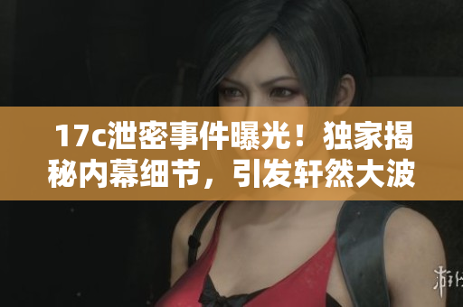 17c泄密事件曝光！獨(dú)家揭秘內(nèi)幕細(xì)節(jié)，引發(fā)軒然大波