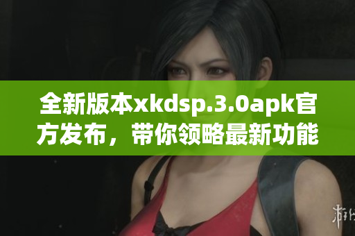 全新版本xkdsp.3.0apk官方發(fā)布，帶你領(lǐng)略最新功能！(1)