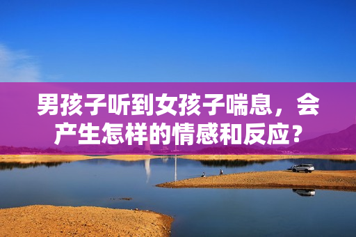 男孩子聽到女孩子喘息，會產(chǎn)生怎樣的情感和反應？