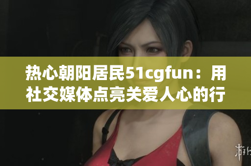 熱心朝陽居民51cgfun：用社交媒體點亮關(guān)愛人心的行動！