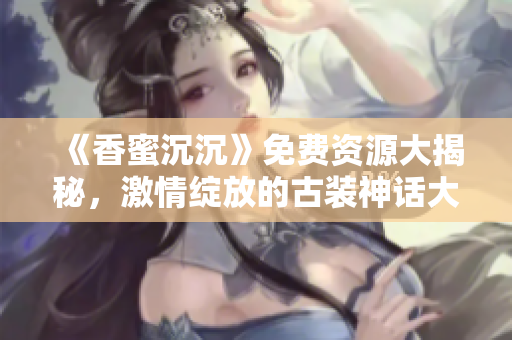 《香蜜沉沉》免費資源大揭秘，激情綻放的古裝神話大??！
