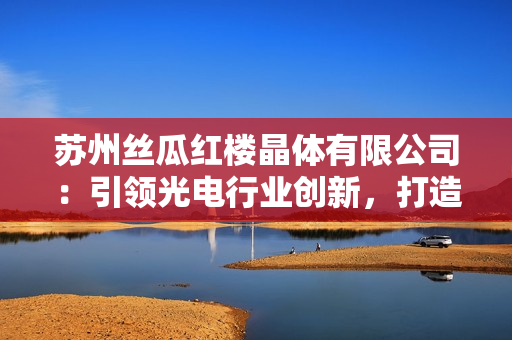 蘇州絲瓜紅樓晶體有限公司：引領光電行業(yè)創(chuàng)新，打造新一代晶體產(chǎn)品