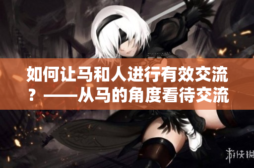 如何讓馬和人進(jìn)行有效交流？——從馬的角度看待交流挑戰(zhàn)