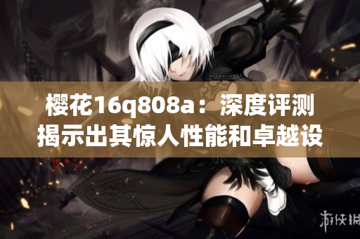 櫻花16q808a：深度評測揭示出其驚人性能和卓越設(shè)計(1)