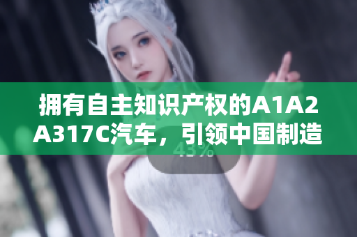 擁有自主知識產(chǎn)權(quán)的A1A2A317C汽車，引領(lǐng)中國制造新風(fēng)潮