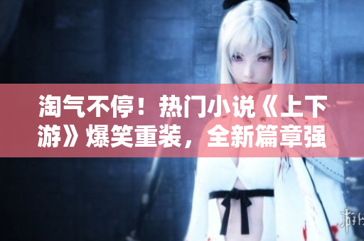 淘氣不停！熱門小說《上下游》爆笑重裝，全新篇章強勢來襲！