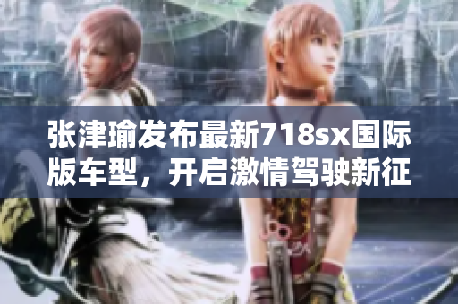 張津瑜發(fā)布最新718sx國(guó)際版車(chē)型，開(kāi)啟激情駕駛新征程！