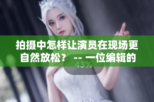 拍攝中怎樣讓演員在現(xiàn)場更自然放松？ -- 一位編輯的心得體會