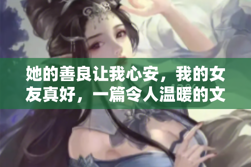 她的善良讓我心安，我的女友真好，一篇令人溫暖的文章