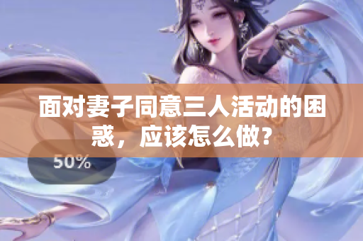 面對(duì)妻子同意三人活動(dòng)的困惑，應(yīng)該怎么做？