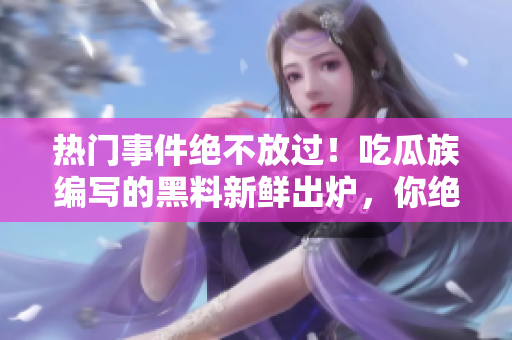 熱門事件絕不放過！吃瓜族編寫的黑料新鮮出爐，你絕對不想錯過！