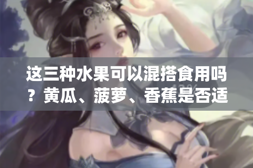 這三種水果可以混搭食用嗎？黃瓜、菠蘿、香蕉是否適合一起食用？(1)