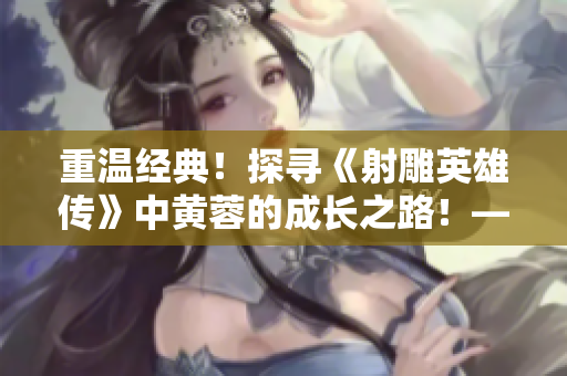 重溫經(jīng)典！探尋《射雕英雄傳》中黃蓉的成長之路！——黃蓉系列精彩回顧