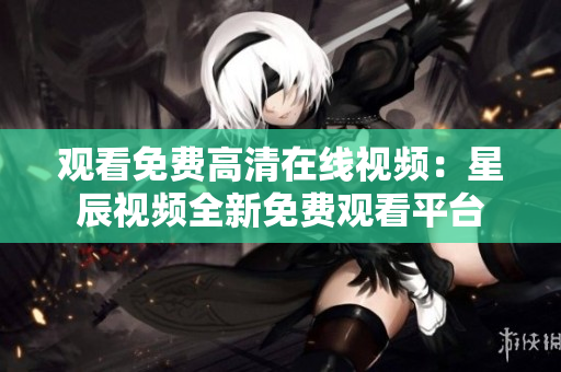 觀看免費(fèi)高清在線視頻：星辰視頻全新免費(fèi)觀看平臺
