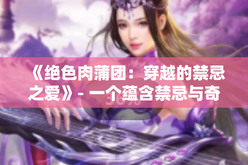 《絕色肉蒲團(tuán)：穿越的禁忌之愛(ài)》- 一個(gè)蘊(yùn)含禁忌與奇幻的愛(ài)情史詩(shī) 