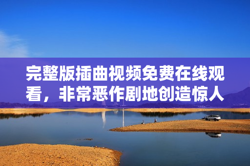 完整版插曲視頻免費(fèi)在線觀看，非常惡作劇地創(chuàng)造驚人驚喜！