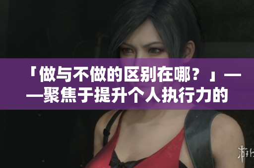 「做與不做的區(qū)別在哪？」——聚焦于提升個(gè)人執(zhí)行力的技巧