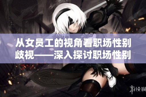 從女員工的視角看職場(chǎng)性別歧視——深入探討職場(chǎng)性別平等的現(xiàn)實(shí)問題