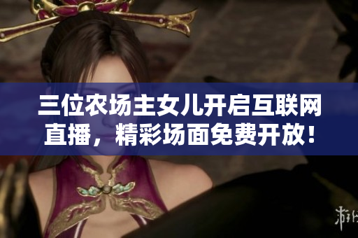 三位農(nóng)場主女兒開啟互聯(lián)網(wǎng)直播，精彩場面免費(fèi)開放！