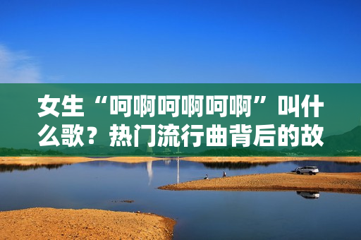 女生“呵啊呵啊呵啊”叫什么歌？熱門流行曲背后的故事揭秘