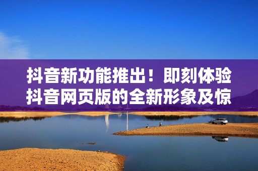 抖音新功能推出！即刻體驗(yàn)抖音網(wǎng)頁(yè)版的全新形象及驚喜互動(dòng)