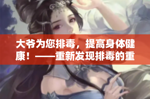 大爺為您排毒，提高身體健康！——重新發(fā)現(xiàn)排毒的重要性