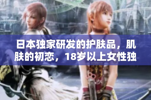 日本獨(dú)家研發(fā)的護(hù)膚品，肌膚的初戀，18歲以上女性獨(dú)家推薦！