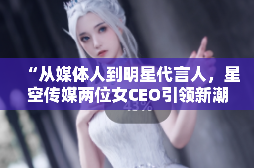 “從媒體人到明星代言人，星空傳媒兩位女CEO引領(lǐng)新潮流”
