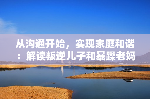 從溝通開始，實現(xiàn)家庭和諧：解讀叛逆兒子和暴躁老媽的解決方案