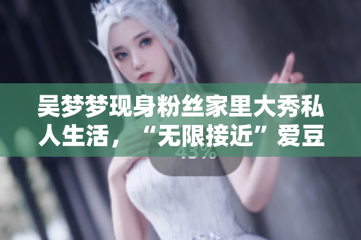 吳夢夢現(xiàn)身粉絲家里大秀私人生活，“無限接近”愛豆成為熱議焦點！
