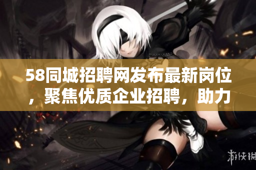 58同城招聘網(wǎng)發(fā)布最新崗位，聚焦優(yōu)質(zhì)企業(yè)招聘，助力求職者就業(yè)！