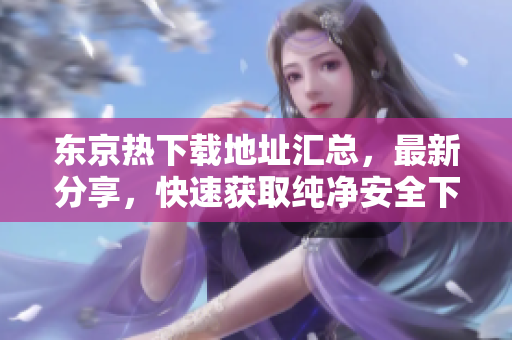 東京熱下載地址匯總，最新分享，快速獲取純凈安全下載源
