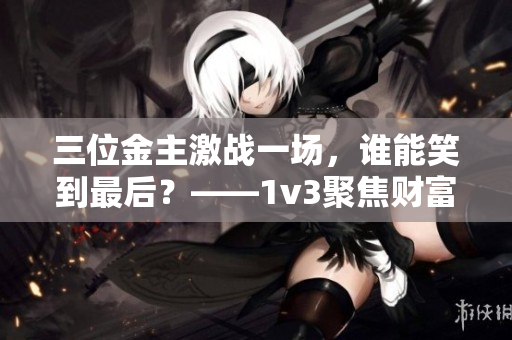 三位金主激戰(zhàn)一場(chǎng)，誰(shuí)能笑到最后？——1v3聚焦財(cái)富大戰(zhàn)！
