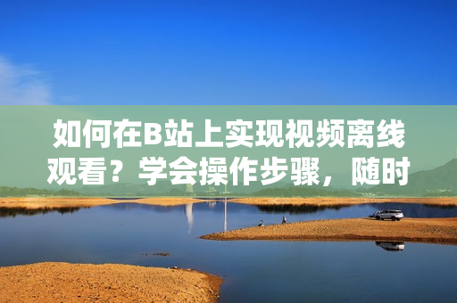 如何在B站上實(shí)現(xiàn)視頻離線觀看？學(xué)會(huì)操作步驟，隨時(shí)隨地暢享精彩內(nèi)容