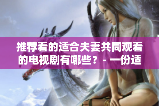 推薦看的適合夫妻共同觀看的電視劇有哪些？- 一份適合男女老少的優(yōu)質(zhì)電視劇推薦