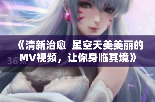 《清新治愈  星空天美美麗的MV視頻，讓你身臨其境》