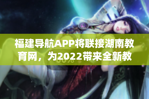 福建導航APP將聯(lián)接湖南教育網(wǎng)，為2022帶來全新教育體驗(1)
