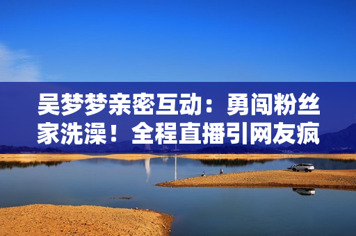 吳夢夢親密互動：勇闖粉絲家洗澡！全程直播引網(wǎng)友瘋狂關注