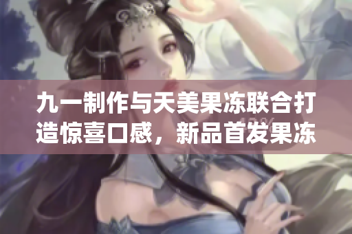 九一制作與天美果凍聯(lián)合打造驚喜口感，新品首發(fā)果凍美味再升級(1)