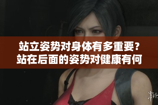 站立姿勢對身體有多重要？站在后面的姿勢對健康有何影響？